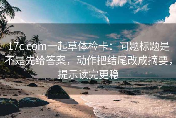 17c com一起草体检卡：问题标题是不是先给答案，动作把结尾改成摘要，提示读完更稳
