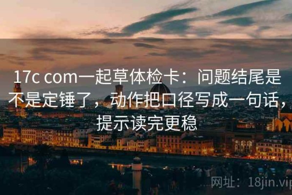 17c com一起草体检卡：问题结尾是不是定锤了，动作把口径写成一句话，提示读完更稳