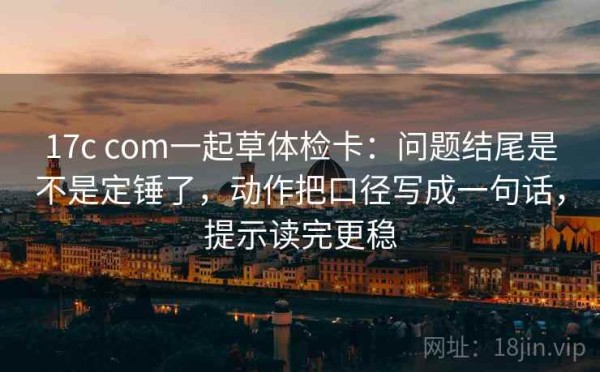 17c com一起草体检卡：问题结尾是不是定锤了，动作把口径写成一句话，提示读完更稳