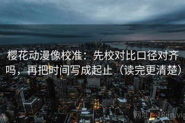 樱花动漫像校准：先校对比口径对齐吗，再把时间写成起止（读完更清楚）