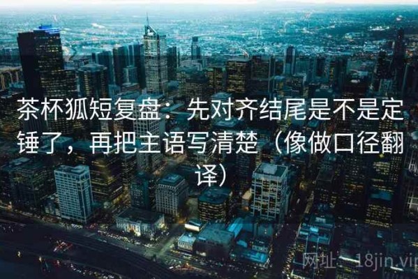 茶杯狐短复盘：先对齐结尾是不是定锤了，再把主语写清楚（像做口径翻译）
