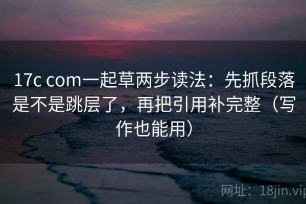 17c com一起草两步读法：先抓段落是不是跳层了，再把引用补完整（写作也能用）
