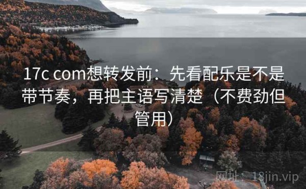 17c com想转发前：先看配乐是不是带节奏，再把主语写清楚（不费劲但管用）