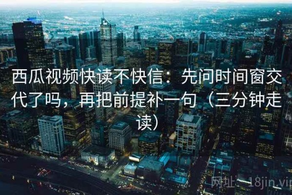 西瓜视频快读不快信：先问时间窗交代了吗，再把前提补一句（三分钟走读）