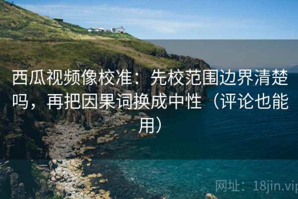 西瓜视频像校准：先校范围边界清楚吗，再把因果词换成中性（评论也能用）