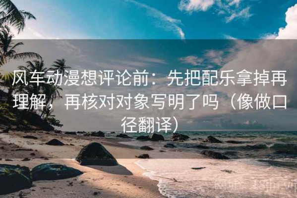 风车动漫想评论前：先把配乐拿掉再理解，再核对对象写明了吗（像做口径翻译）