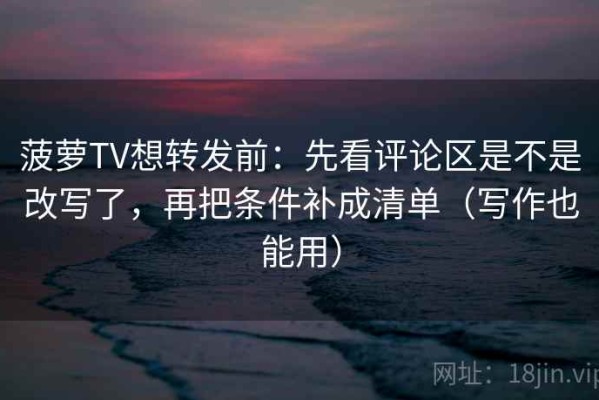 菠萝TV想转发前：先看评论区是不是改写了，再把条件补成清单（写作也能用）