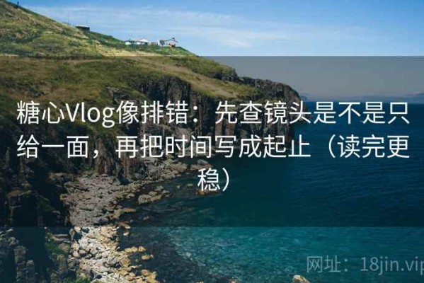 糖心Vlog像排错：先查镜头是不是只给一面，再把时间写成起止（读完更稳）