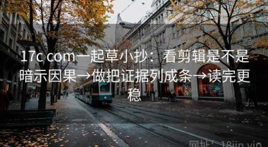 17c com一起草小抄：看剪辑是不是暗示因果→做把证据列成条→读完更稳