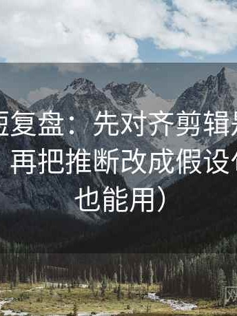 茶杯狐短复盘：先对齐剪辑是不是暗示因果，再把推断改成假设句（评论也能用）