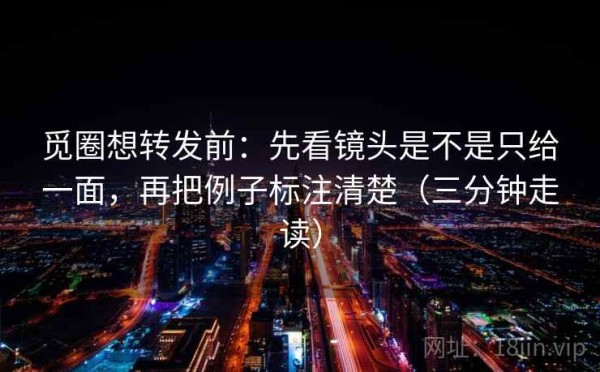 觅圈想转发前：先看镜头是不是只给一面，再把例子标注清楚（三分钟走读）