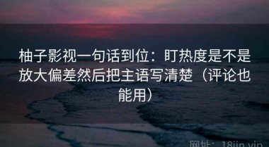 柚子影视一句话到位：盯热度是不是放大偏差然后把主语写清楚（评论也能用）