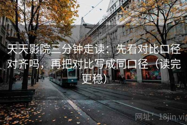 天天影院三分钟走读：先看对比口径对齐吗，再把对比写成同口径（读完更稳）