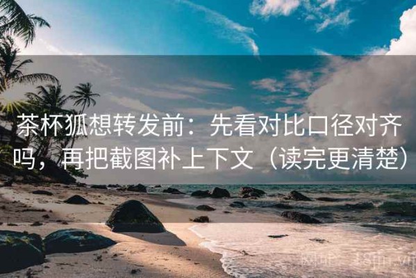 茶杯狐想转发前：先看对比口径对齐吗，再把截图补上下文（读完更清楚）