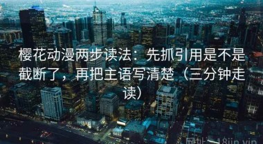 樱花动漫两步读法：先抓引用是不是截断了，再把主语写清楚（三分钟走读）