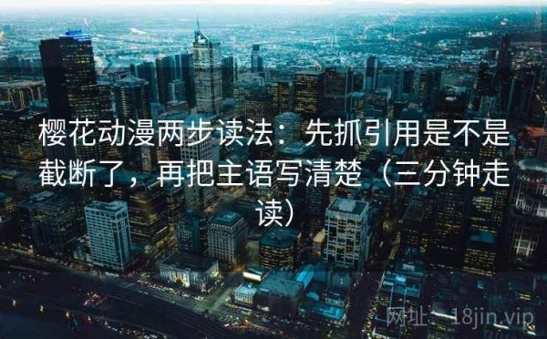 樱花动漫两步读法：先抓引用是不是截断了，再把主语写清楚（三分钟走读）