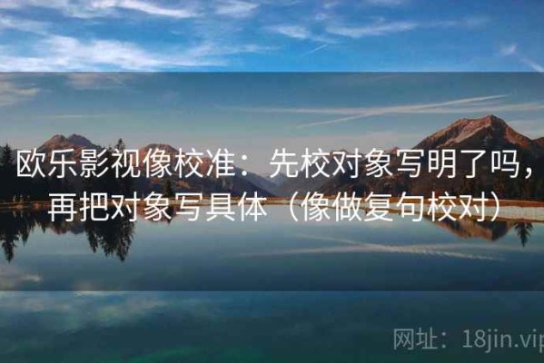 欧乐影视像校准：先校对象写明了吗，再把对象写具体（像做复句校对）