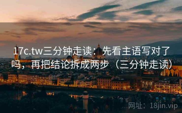 17c.tw三分钟走读：先看主语写对了吗，再把结论拆成两步（三分钟走读）