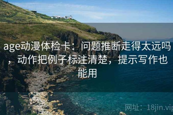 age动漫体检卡：问题推断走得太远吗，动作把例子标注清楚，提示写作也能用