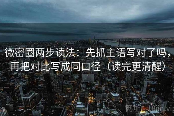 微密圈两步读法：先抓主语写对了吗，再把对比写成同口径（读完更清醒）