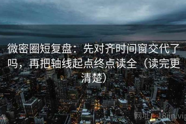 微密圈短复盘：先对齐时间窗交代了吗，再把轴线起点终点读全（读完更清楚）