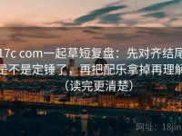 17c com一起草短复盘：先对齐结尾是不是定锤了，再把配乐拿掉再理解（读完更清楚）
