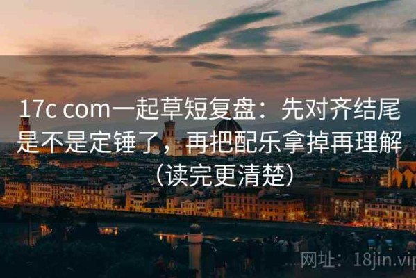 17c com一起草短复盘：先对齐结尾是不是定锤了，再把配乐拿掉再理解（读完更清楚）