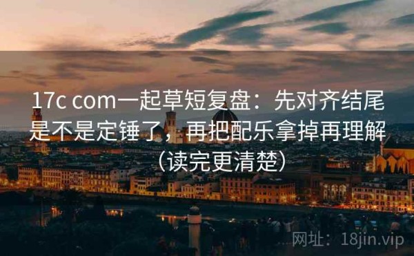 17c com一起草短复盘：先对齐结尾是不是定锤了，再把配乐拿掉再理解（读完更清楚）