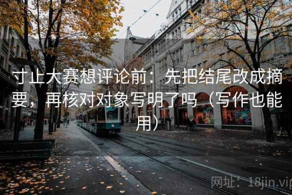 寸止大赛想评论前：先把结尾改成摘要，再核对对象写明了吗（写作也能用）
