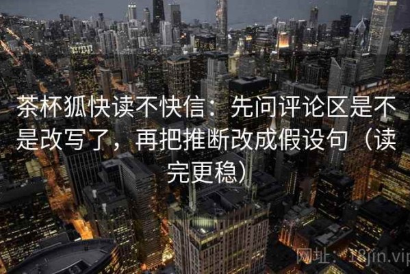 茶杯狐快读不快信：先问评论区是不是改写了，再把推断改成假设句（读完更稳）