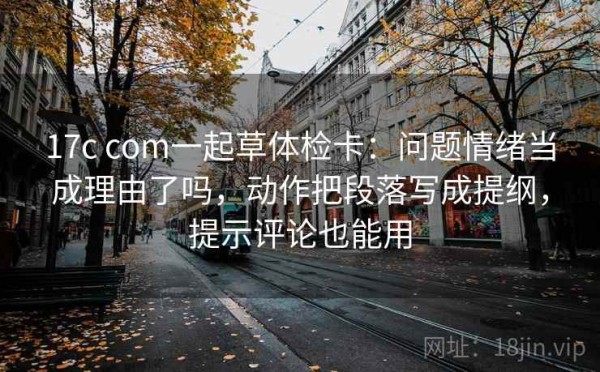 17c com一起草体检卡：问题情绪当成理由了吗，动作把段落写成提纲，提示评论也能用