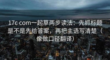 17c com一起草两步读法：先抓标题是不是先给答案，再把主语写清楚（像做口径翻译）