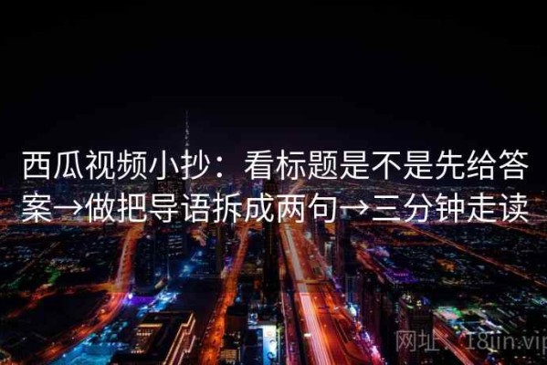 西瓜视频小抄：看标题是不是先给答案→做把导语拆成两句→三分钟走读