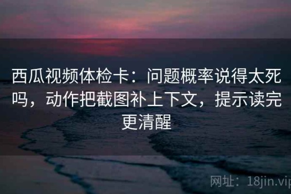 西瓜视频体检卡：问题概率说得太死吗，动作把截图补上下文，提示读完更清醒