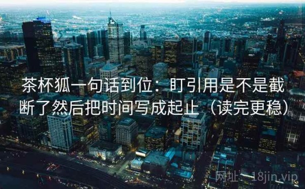 茶杯狐一句话到位：盯引用是不是截断了然后把时间写成起止（读完更稳）