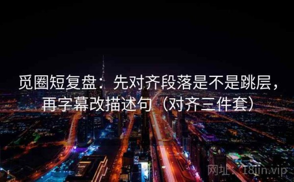 觅圈短复盘：先对齐段落是不是跳层，再字幕改描述句（对齐三件套）