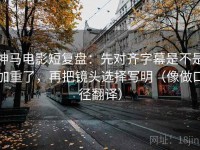 神马电影短复盘：先对齐字幕是不是加重了，再把镜头选择写明（像做口径翻译）