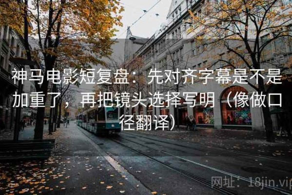 神马电影短复盘：先对齐字幕是不是加重了，再把镜头选择写明（像做口径翻译）