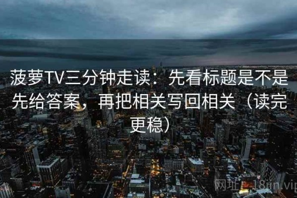 菠萝TV三分钟走读：先看标题是不是先给答案，再把相关写回相关（读完更稳）