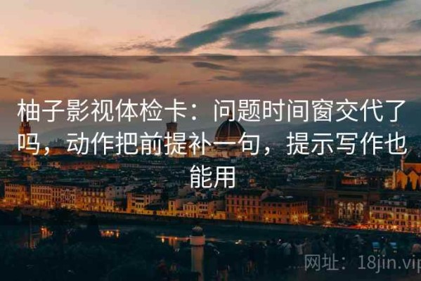 柚子影视体检卡：问题时间窗交代了吗，动作把前提补一句，提示写作也能用