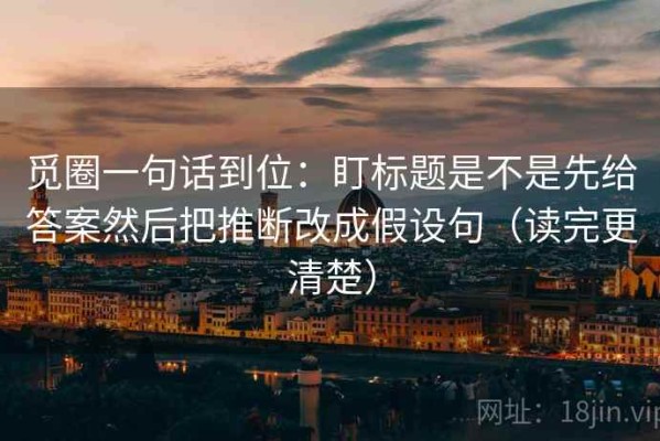 觅圈一句话到位：盯标题是不是先给答案然后把推断改成假设句（读完更清楚）