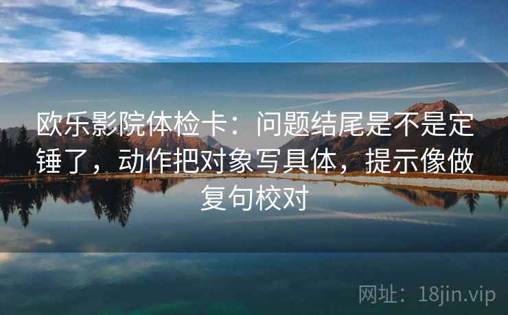 欧乐影院体检卡：问题结尾是不是定锤了，动作把对象写具体，提示像做复句校对