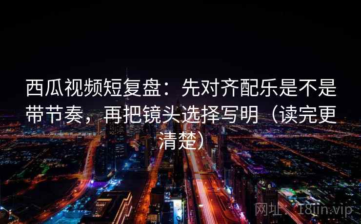 西瓜视频短复盘：先对齐配乐是不是带节奏，再把镜头选择写明（读完更清楚）