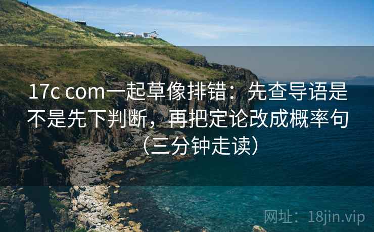 17c com一起草像排错：先查导语是不是先下判断，再把定论改成概率句（三分钟走读）