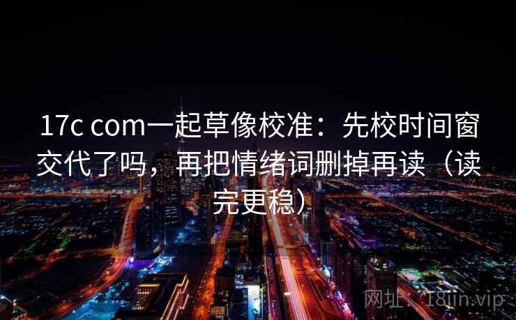 17c com一起草像校准：先校时间窗交代了吗，再把情绪词删掉再读（读完更稳）