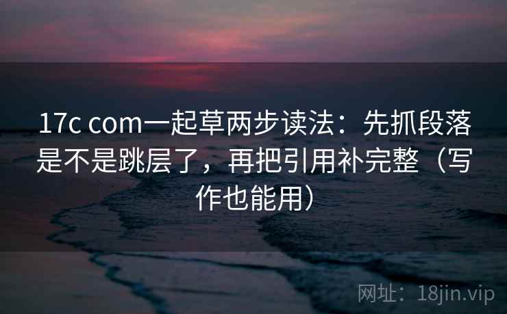 17c com一起草两步读法：先抓段落是不是跳层了，再把引用补完整（写作也能用）