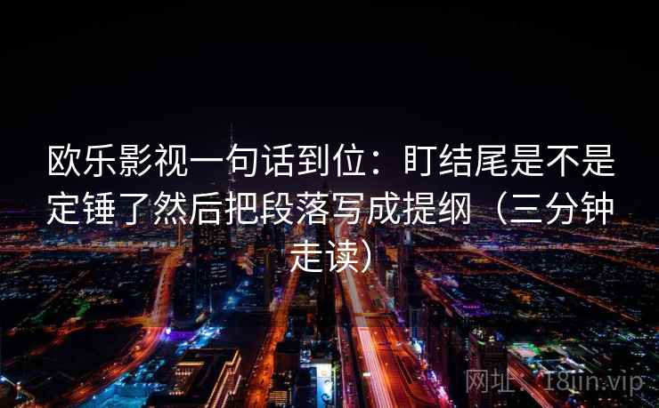 欧乐影视一句话到位：盯结尾是不是定锤了然后把段落写成提纲（三分钟走读）