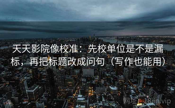 天天影院像校准：先校单位是不是漏标，再把标题改成问句（写作也能用）