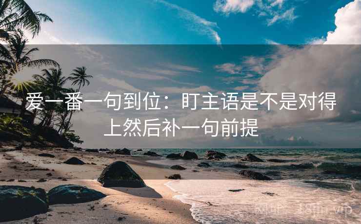 爱一番一句到位:盯主语是不是对得上然后补一句前提 爱一番一句到位:盯主语是不是对得上然后补一句前提