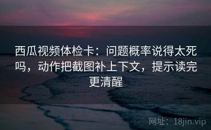 西瓜视频体检卡:问题概率说得太死吗,动作把截图补上下文,提示读完更清醒 西瓜视频体检卡:问题概率说得太死吗,动作把截图补上下文,提示读完更清醒